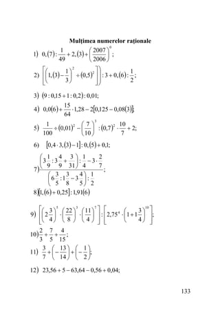 Mulţimea numerelor raţionale
0
1
⎛ 2007 ⎞
1) 0, (7 ) :
+ 2, (3) + ⎜
⎟ ;
49
⎝ 2006 ⎠
2
⎡⎛
⎤⎞
1⎞
1
2
2) ⎢⎜1, (3) − ⎟ ÷ (0,5) ⎥ ⎟ : 3 + 0, (6) : ;
3⎠
2
⎢⎝
⎥⎟
⎣
⎦⎠

3) (9 : 0,15 + 1 : 0,2) : 0,01;
4 ) 0,0(6 ) +
5)
6)

15
⋅ 1,28 − 2[0,125 − 0,08(3)];
64
3

1
⎛7⎞
2
2 10
÷ (0,01) − ⎜ ⎟ : (0,7 ) ⋅ + 2;
100
7
⎝ 10 ⎠

[0,4 ⋅ 3, (3) − 1] : 0, (5) + 0,1;

2
⎛ 1 4 3⎞ 1
⎜3 : 3 + ⎟ : − 3⋅
9 9 31 ⎠ 4
7
7) ⎝
;
4⎞ 1
⎛ 3 3
⎜6 :1 − 3 ⎟ :
5⎠ 2
⎝ 5 8
8)[1, (6) + 0,25] : 1,91(6 )
10
⎡⎛ 3 ⎞ 5 ⎛ 22 ⎞ 3 ⎛ 11 ⎞ 7 ⎤ ⎡
3⎞ ⎤
⎛
9) ⎢⎜ 2 ⎟ ⋅ ⎜ ⎟ ⋅ ⎜ ⎟ ⎥ : ⎢2,75 4 ⋅ ⎜1 + 1 ⎟ ⎥;
4⎠ ⎥
⎝
⎢⎝ 4 ⎠ ⎝ 8 ⎠ ⎝ 4 ⎠ ⎥ ⎢
⎦
⎦ ⎣
⎣
2 7 4
10 ) + + ;
3 5 15
3 ⎛ 13 ⎞ ⎛ 1 ⎞
11) + ⎜ − ⎟ + ⎜ − ⎟;
7 ⎝ 14 ⎠ ⎝ 2 ⎠

12 ) 23,56 + 5 − 63,64 − 0,56 + 0,04;

133

 