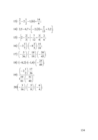 2
1
14
− 2 − 1, (6) + ;
3
2
4
2
⎡
⎤
14) 2,5 − 6,7 + ⎢− 2, (3) + + 3,2⎥;
15
⎣
⎦
2
7 3 2
15) − 2 − + − + + ;
3
12 4 6
13)

2 ⎞ 15
3⎞ ⎛
⎛
16) ⎜ − 3 ⎟ ⋅ ⎜ − 8 ⎟ ⋅ ;
5 ⎠ 18
⎝ 7⎠ ⎝
⎛ 5 ⎞ ⎛ 18 ⎞ ⎛ 38 ⎞
17 ) ⎜ − ⎟ ⋅ ⎜ − ⎟ ⋅ ⎜ − ⎟;
⎝ 36 ⎠ ⎝ 19 ⎠ ⎝ 45 ⎠
⎛ 25 ⎞
18) (− 0,2 ) ⋅ (− 1,4 ) ⋅ ⎜ − ⎟;
⎝ 49 ⎠
1 ⎞ 17
⎛
⎜− 2 ⎟ ⋅
2 ⎠ 36
19 ) ⎝
;
19 ⎛ 51 ⎞
1 ⋅⎜− ⎟
81 ⎝ 40 ⎠
⎛ 3 ⎞ ⎛ 5⎞ ⎛ 6⎞
20)⎜ − ⎟ : ⎜ − ⎟ : ⎜ − ⎟;
⎝ 16 ⎠ ⎝ 8 ⎠ ⎝ 4 ⎠

134

 