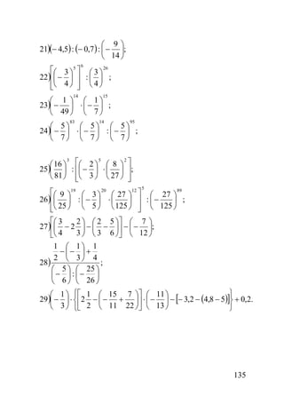 ⎛ 9⎞
21)(− 4,5) : (− 0,7 ) : ⎜ − ⎟;
⎝ 14 ⎠
6

⎡⎛ 3 ⎞ 5 ⎤ ⎛ 3 ⎞ 26
22 )⎢⎜ − ⎟ ⎥ : ⎜ ⎟ ;
⎢⎝ 4 ⎠ ⎥ ⎝ 4 ⎠
⎣
⎦
14

15

⎛ 1 ⎞ ⎛ 1⎞
23)⎜ − ⎟ ⋅ ⎜ − ⎟ ;
⎝ 49 ⎠ ⎝ 7 ⎠
83

14

95

⎛ 5⎞ ⎛ 5⎞ ⎛ 5⎞
24 )⎜ − ⎟ ⋅ ⎜ − ⎟ : ⎜ − ⎟ ;
⎝ 7⎠ ⎝ 7⎠ ⎝ 7⎠
3
5
2
⎛ 16 ⎞ ⎡⎛ 2 ⎞ ⎛ 8 ⎞ ⎤
25)⎜ ⎟ : ⎢⎜ − ⎟ ⋅ ⎜ ⎟ ⎥;
⎝ 81 ⎠ ⎢⎝ 3 ⎠ ⎝ 27 ⎠ ⎥
⎣
⎦
5

⎡⎛ 9 ⎞19 ⎛ 3 ⎞ 20 ⎛ 27 ⎞12 ⎤ ⎛ 27 ⎞ 89
26 )⎢⎜ ⎟ : ⎜ − ⎟ ⋅ ⎜
⎟ ;
⎟ ⎥ : ⎜−
⎢⎝ 25 ⎠ ⎝ 5 ⎠ ⎝ 125 ⎠ ⎥ ⎝ 125 ⎠
⎣
⎦
⎡⎛ 3
2 ⎞ ⎛ 2 5 ⎞⎤ ⎛ 7 ⎞
27 )⎢⎜ − 2 ⎟ − ⎜ − ⎟⎥ − ⎜ − ⎟;
3 ⎠ ⎝ 3 6 ⎠⎦ ⎝ 12 ⎠
⎣⎝ 4
1 ⎛ 1⎞ 1
− ⎜− ⎟ +
2 ⎝ 3⎠ 4
28)
;
⎛ 5 ⎞ ⎛ 25 ⎞
⎜− ⎟ : ⎜− ⎟
⎝ 6 ⎠ ⎝ 26 ⎠
⎫
⎛ 1 ⎞ ⎧⎡ 1 ⎛ 15 7 ⎞⎤ ⎛ 11 ⎞
29 )⎜ − ⎟ ⋅ ⎨⎢2 − ⎜ − + ⎟⎥ ⋅ ⎜ − ⎟ − [− 3,2 − (4,8 − 5)]⎬ + 0,2.
⎝ 3 ⎠ ⎩⎣ 2 ⎝ 11 22 ⎠⎦ ⎝ 13 ⎠
⎭

135

 