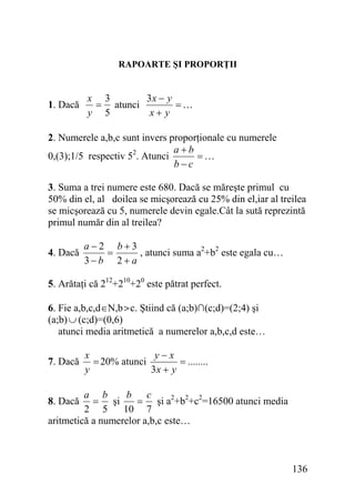 RAPOARTE ŞI PROPORŢII

1. Dacă

x 3
3x − y
= atunci
=…
y 5
x+ y

2. Numerele a,b,c sunt invers proporţionale cu numerele
a+b
=…
0,(3);1/5 respectiv 52. Atunci
b−c
3. Suma a trei numere este 680. Dacă se măreşte primul cu
50% din el, al doilea se micşorează cu 25% din el,iar al treilea
se micşorează cu 5, numerele devin egale.Cât la sută reprezintă
primul număr din al treilea?
4. Dacă

a−2 b+3
, atunci suma a2+b2 este egala cu…
=
3−b 2+ a

5. Arătaţi că 212+210+20 este pătrat perfect.
6. Fie a,b,c,d∈N,b>c. Ştiind că (a;b)∩(c;d)=(2;4) şi
(a;b) ∪ (c;d)=(0,6)
atunci media aritmetică a numerelor a,b,c,d este…
7. Dacă

x
y−x
= 20% atunci
= ........
y
3x + y

a b
b c
= şi
= şi a2+b2+c2=16500 atunci media
2 5
10 7
aritmetică a numerelor a,b,c este…
8. Dacă

136

 