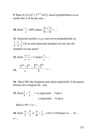 9. Dacă A={x∈N*| 22x+3<612} atunci probabilitatea ca un
număr din A să fie par este…

10. Dacă

5x + 7 y
x
= 60% atunci
=…
y
9x − 5 y

11. Numerele pozitive x,y,z sunt invers proporţionale cu
1 1 1
; ; .Cât la sută reprezintă numărul cel mai mic din
3 4 5
numărul cel mai mare?
12 .Dacă

x+ y
x
= 5 atunci = …
y−x
y

99
98
2100 − 299 2 − 2
=
13.
3
x

=> x= …

14. Dacă 30% din lungimea unui drum reprezintă 12 km,atunci
drumul are o lungime de…km.
15. Dacă

x y
=
5 3

=>y reprezintă …%din x

x reprezintă …% din y
Dacă x=85 =>y=…
16. Dacă

a b
b c
= si
= , a+b+c=210,atunci a=… b=…
2 5
10 7

c=…
137

 