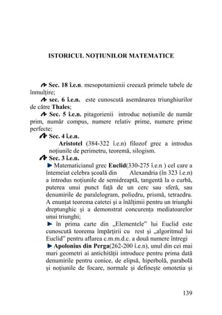 ISTORICUL NOŢIUNILOR MATEMATICE

Sec. 18 î.e.n. mesopotamienii creează primele tabele de
înmulţire;
sec. 6 î.e.n. este cunoscută asemănarea triunghiurilor
de către Thales;
Sec. 5 î.e.n. pitagorienii introduc noţiunile de număr
prim, număr compus, numere relativ prime, numere prime
perfecte;
Sec. 4 î.e.n.
Aristotel (384-322 î.e.n) filozof grec a introdus
noţiunile de perimetru, teoremă, silogism.
Sec. 3 î.e.n.
Matematicianul grec Euclid(330-275 î.e.n ) cel care a
întemeiat celebra şcoală din
Alexandria (în 323 î.e.n)
a introdus noţiunile de semidreaptă, tangentă la o curbă,
puterea unui punct faţă de un cerc sau sferă, sau
denumirile de paralelogram, poliedru, prismă, tetraedru.
A enunţat teorema catetei şi a înălţimii pentru un triunghi
dreptunghic şi a demonstrat concurenţa mediatoarelor
unui triunghi;
în prima carte din „Elementele” lui Euclid este
cunoscută teorema împărţirii cu rest şi „algoritmul lui
Euclid” pentru aflarea c.m.m.d.c. a două numere întregi
Apolonius din Perga(262-200 î.e.n), unul din cei mai
mari geometri ai antichităţii introduce pentru prima dată
denumirile pentru conice, de elipsă, hiperbolă, parabolă
şi noţiunile de focare, normale şi defineşte omotetia şi

139

 