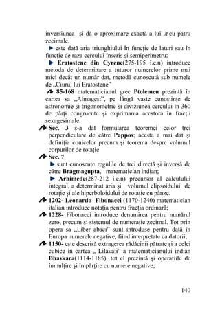 inversiunea şi dă o aproximare exactă a lui π cu patru
zecimale.
este dată aria triunghiului în funcţie de laturi sau în
funcţie de raza cercului înscris şi semiperimetru;
Eratostene din Cyrene(275-195 î.e.n) introduce
metoda de determinare a tuturor numerelor prime mai
mici decât un număr dat, metodă cunoscută sub numele
de „Ciurul lui Eratostene”
85-168 matematicianul grec Ptolemeu prezintă în
cartea sa „Almagest”, pe lângă vaste cunoştinţe de
astronomie şi trigonometrie şi diviziunea cercului în 360
de părţi congruente şi exprimarea acestora în fracţii
sexagesimale.
Sec. 3 s-a dat formularea teoremei celor trei
perpendiculare de către Pappos; acesta a mai dat şi
definiţia conicelor precum şi teorema despre volumul
corpurilor de rotaţie
Sec. 7
sunt cunoscute regulile de trei directă şi inversă de
către Bragmagupta, matematician indian;
Arhimede(287-212 î.e.n) precursor al calculului
integral, a determinat aria şi volumul elipsoidului de
rotaţie şi ale hiperboloidului de rotaţie cu pânze.
1202- Leonardo Fibonacci (1170-1240) matematician
italian introduce notaţia pentru fracţia ordinară;
1228- Fibonacci introduce denumirea pentru numărul
zero, precum şi sistemul de numeraţie zecimal. Tot prin
opera sa „Liber abaci” sunt introduse pentru dată în
Europa numerele negative, fiind interpretate ca datorii;
1150- este descrisă extragerea rădăcinii pătrate şi a celei
cubice în cartea „ Lilavati” a matematicianului indian
Bhaskara(1114-1185), tot el prezintă şi operaţiile de
înmulţire şi împărţire cu numere negative;

140

 