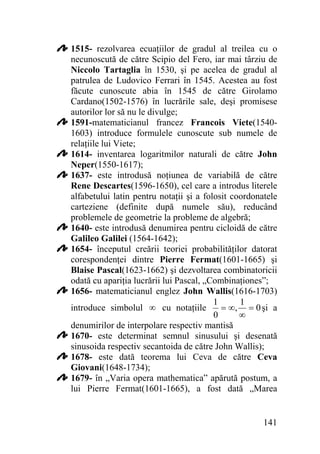 1515- rezolvarea ecuaţiilor de gradul al treilea cu o
necunoscută de către Scipio del Fero, iar mai târziu de
Niccolo Tartaglia în 1530, şi pe acelea de gradul al
patrulea de Ludovico Ferrari în 1545. Acestea au fost
făcute cunoscute abia în 1545 de către Girolamo
Cardano(1502-1576) în lucrările sale, deşi promisese
autorilor lor să nu le divulge;
1591-matematicianul francez Francois Viete(15401603) introduce formulele cunoscute sub numele de
relaţiile lui Viete;
1614- inventarea logaritmilor naturali de către John
Neper(1550-1617);
1637- este introdusă noţiunea de variabilă de către
Rene Descartes(1596-1650), cel care a introdus literele
alfabetului latin pentru notaţii şi a folosit coordonatele
carteziene (definite după numele său), reducând
problemele de geometrie la probleme de algebră;
1640- este introdusă denumirea pentru cicloidă de către
Galileo Galilei (1564-1642);
1654- începutul creării teoriei probabilităţilor datorat
corespondenţei dintre Pierre Fermat(1601-1665) şi
Blaise Pascal(1623-1662) şi dezvoltarea combinatoricii
odată cu apariţia lucrării lui Pascal, „Combinaţiones”;
1656- matematicianul englez John Wallis(1616-1703)
1
1
= ∞, = 0 şi a
introduce simbolul ∞ cu notaţiile
0
∞
denumirilor de interpolare respectiv mantisă
1670- este determinat semnul sinusului şi desenată
sinusoida respectiv secantoida de către John Wallis);
1678- este dată teorema lui Ceva de către Ceva
Giovani(1648-1734);
1679- în „Varia opera mathematica” apărută postum, a
lui Pierre Fermat(1601-1665), a fost dată „Marea

141

 