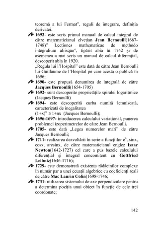 teoremă a lui Fermat”, reguli de integrare, definiţia
derivatei.
1692- este scris primul manual de calcul integral de
către matematicianul elveţian Jean Bernoulli(16671748)” Lectiones mathematicae de methodo
integralium aliisque”, tipărit abia în 1742 şi de
asemenea a mai scris un manual de calcul diferenţial,
descoperit abia în 1920.
„Regula lui l’Hospital” este dată de către Jean Bernoulli
lui Guillaume de l’Hospital pe care acesta o publică în
1696;
1690- este propusă denumirea de integrală de către
Jacques Bernoulli(1654-1705)
1692- sunt descoperite proprietăţile spiralei logaritmice
(Jacques Bernoulli)
1694- este descoperită curba numită lemniscată,
caracterizată de inegalitatea
(1+x)n ≥ 1+nx (Jacques Bernoulli);
1696-1697- introducerea calculului variaţional, punerea
problemei izoperimetrelor de către Jean Bernoulli.
1705- este dată „Legea numerelor mari” de către
Jacques Bernoulli;
1711- realizarea dezvoltării în serie a funcţiilor ex, sinx,
cosx, arcsinx, de către matematicianul englez Isaac
Newton(1642-1727) cel care a pus bazele calculului
diferenţial şi integral concomitent cu Gottfried
Leibniz(1646-1716);
1729- este demonstrată existenţa rădăcinilor complexe
în număr par a unei ecuaţii algebrice cu coeficienţi reali
de către Mac Laurin Colin(1698-1746;
1731- utilizarea sistemului de axe perpendiculare pentru
a determina poziţia unui obiect în funcţie de cele trei
coordonate;

142

 