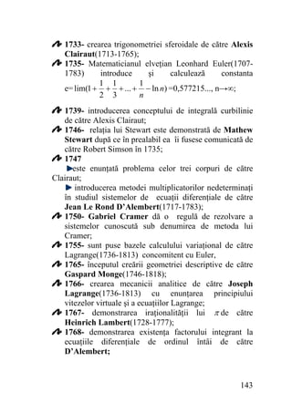 1733- crearea trigonometriei sferoidale de către Alexis
Clairaut(1713-1765);
1735- Matematicianul elveţian Leonhard Euler(17071783)
introduce
şi
calculează
constanta
1 1
1
e= lim(1 + + + ... + − ln n) =0,577215..., n→∞;
n
2 3
1739- introducerea conceptului de integrală curbilinie
de către Alexis Clairaut;
1746- relaţia lui Stewart este demonstrată de Mathew
Stewart după ce în prealabil ea îi fusese comunicată de
către Robert Simson în 1735;
1747
este enunţată problema celor trei corpuri de către
Clairaut;
introducerea metodei multiplicatorilor nedeterminaţi
în studiul sistemelor de ecuaţii diferenţiale de către
Jean Le Rond D’Alembert(1717-1783);
1750- Gabriel Cramer dă o regulă de rezolvare a
sistemelor cunoscută sub denumirea de metoda lui
Cramer;
1755- sunt puse bazele calculului variaţional de către
Lagrange(1736-1813) concomitent cu Euler,
1765- începutul creării geometriei descriptive de către
Gaspard Monge(1746-1818);
1766- crearea mecanicii analitice de către Joseph
Lagrange(1736-1813) cu enunţarea principiului
vitezelor virtuale şi a ecuaţiilor Lagrange;
1767- demonstrarea iraţionalităţii lui π de către
Heinrich Lambert(1728-1777);
1768- demonstrarea existenţa factorului integrant la
ecuaţiile diferenţiale de ordinul întâi de către
D’Alembert;

143

 