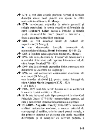 1771- a fost dată ecuaţia planului normal şi formula
distanţei dintre două puncte din spaţiu de către
matematicianul francez G. Monge;
1775- introducerea noţiunilor de soluţie generală şi
soluţie particulară în teoria ecuaţiilor diferenţiale de
către Leonhard Euler; acesta a introdus şi funcţia
ϕ (n) - indicatorul lui Euler, precum şi notaţiile e, i,
f(x)şi a creat teoria fracţiilor continue;
1780- au fost introduse liniile de curbură ale
suprafeţelor(G. Monge);
sunt descoperite funcţiile automorfe de
matematicianul francez Henri Poincare(1854-1912);
1785- a fost dată ecuaţia planului tangent(G. Monge);
1796- este dată „Teorema lui Fourier” de determinare a
numărului rădăcinilor reale cuprinse într-un interval, de
către Joseph Fourier(1768-183);
1797- este dată formula creşterilor finite, cunoscută sub
denumirea de „teorema lui Lagrange”;
1798- au fost considerate cosinusurile directoare ale
unei drepte(G. Monge);
este introdus simbolul [.], pentru partea întreagă de
către Adrien Marie Legendre(1752-1833)
(1752-1833);
1807-, 1822 sunt date seriile Fourier care au contribuit
la crearea teoriei analitice a căldurii.
1812- este introdusă seria hipergeometrică de către Carl
Friedrich Gauss(1777-1855) matematician german, cel
care a demonstrat teorema fundamentală a algebrei;
1816-1835- Augustin Cauchy(1789-1857), fondatorul
analizei matematice moderne, a enunţat criteriul de
convergenţă al seriilor, criteriu care-i poartă numele, a
dat primele teoreme de existenţă din teoria ecuaţiilor
diferenţiale şi al ecuaţiilor cu derivate parţiale, a

144

 