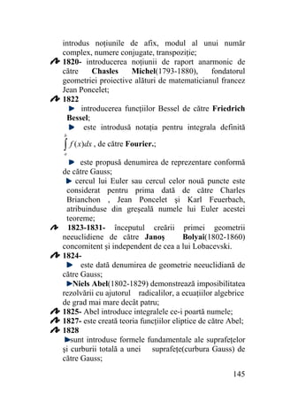 introdus noţiunile de afix, modul al unui număr
complex, numere conjugate, transpoziţie;
1820- introducerea noţiunii de raport anarmonic de
Chasles
Michel(1793-1880),
fondatorul
către
geometriei proiective alături de matematicianul francez
Jean Poncelet;
1822
introducerea funcţiilor Bessel de către Friedrich
Bessel;
este introdusă notaţia pentru integrala definită
b

∫ f ( x)dx , de către Fourier.;
a

este propusă denumirea de reprezentare conformă
de către Gauss;
cercul lui Euler sau cercul celor nouă puncte este
considerat pentru prima dată de către Charles
Brianchon , Jean Poncelet şi Karl Feuerbach,
atribuinduse din greşeală numele lui Euler acestei
teoreme;
1823-1831- începutul creării primei geometrii
Bolyai(1802-1860)
neeuclidiene de către Janoş
concomitent şi independent de cea a lui Lobacevski.
1824este dată denumirea de geometrie neeuclidiană de
către Gauss;
Niels Abel(1802-1829) demonstrează imposibilitatea
rezolvării cu ajutorul radicalilor, a ecuaţiilor algebrice
de grad mai mare decât patru;
1825- Abel introduce integralele ce-i poartă numele;
1827- este creată teoria funcţiilor eliptice de către Abel;
1828
sunt introduse formele fundamentale ale suprafeţelor
şi curburii totală a unei suprafeţe(curbura Gauss) de
către Gauss;
145

 