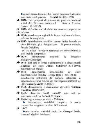 demonstrarea teoremei lui Fermat pentru n=5 de către
Dirichlet (1805-1859);
matematicianul german
1830- este propusă denumirea de grup cu înţelesul
actual de către matematicianul
francez Evariste
Galois(1811-1832);
1831- definitivarea calculului cu numere complexe de
către Gauss ;
1834- introducerea noţiunii de factor de discontinuitate,
referitor la integralele
1837- introducerea notaţiilor pentru limite laterale de
către Dirichlet şi a funcţiei care îi poartă numele,
funcţia Dirichlet;
W. Hamilton introduce termenul de asociativitate a
unei legi de compoziţie;
1839introducerea
noţiunii
de
integrale
multiple(Dirichlet);
1840- este dată o formă a eliminantului a două ecuaţii
algebrice de către James Sylvester(1814-1897),
matematician englez;
1841descoperirea
invarianţilor
de
către
matematicianul irlandez George Bole (1815-1864);
introducerea noţiunilor de margine inferioară şi
superioară ale unei funcţii, de convergenţă uniformă de
către Weierstrass(1815-1897);
1843- descoperirea cuaternionilor de către William
Hamilton (1805-1865);
1845- „Teorema limită centrală” este dată de
matematicianul rus Pafnuti Cebâşev;
1846- Legea numerelor mari – Cebâşev;
introducerea variabilei complexe în teoria
numerelor imaginare de către D’Alembert;
1847
este introdus calculul logic de George Boole,
creatorul algebrei booleene;
146

 