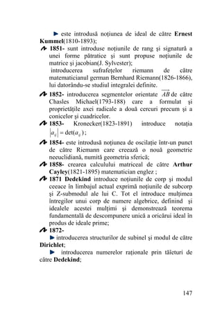 este introdusă noţiunea de ideal de către Ernest
Kummel(1810-1893);
1851- sunt introduse noţiunile de rang şi signatură a
unei forme pătratice şi sunt propuse noţiunile de
matrice şi jacobian(J. Sylvester);
introducerea
sufrafeţelor
riemann
de
către
matematicianul german Bernhard Riemann(1826-1866),
lui datorându-se studiul integralei definite.
1852- introducerea segmentelor orientate AB de către
Chasles Michael(1793-188) care a formulat şi
proprietăţile axei radicale a două cercuri precum şi a
conicelor şi cuadricelor.
1853- Kronecker(1823-1891) introduce notaţia
aij = det(aij ) ;
1854- este introdusă noţiunea de oscilaţie într-un punct
de către Riemann care creează o nouă geometrie
neeuclidiană, numită geometria sferică;
1858- crearea calculului matriceal de către Arthur
Cayley(1821-1895) matematician englez ;
1871 Dedekind introduce noţiunile de corp şi modul
ceeace în limbajul actual exprimă noţiunile de subcorp
şi Z-submodul ale lui C. Tot el introduce mulţimea
întregilor unui corp de numere algebrice, definind şi
idealele acestei mulţimi şi demonstrează teorema
fundamentală de descompunere unică a oricărui ideal în
produs de ideale prime;
1872introducerea structurilor de subinel şi modul de către
Dirichlet;
introducerea numerelor raţionale prin tăîeturi de
către Dedekind;

147

 