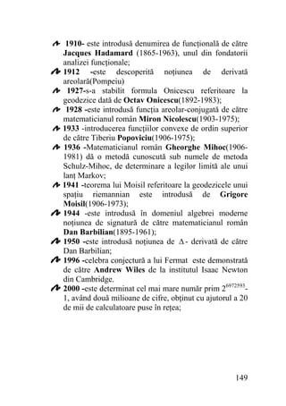 1910- este introdusă denumirea de funcţională de către
Jacques Hadamard (1865-1963), unul din fondatorii
analizei funcţionale;
1912 -este descoperită noţiunea de derivată
areolară(Pompeiu)
1927-s-a stabilit formula Onicescu referitoare la
geodezice dată de Octav Onicescu(1892-1983);
1928 -este introdusă funcţia areolar-conjugată de către
matematicianul român Miron Nicolescu(1903-1975);
1933 -introducerea funcţiilor convexe de ordin superior
de către Tiberiu Popoviciu(1906-1975);
1936 -Matematicianul român Gheorghe Mihoc(19061981) dă o metodă cunoscută sub numele de metoda
Schulz-Mihoc, de determinare a legilor limită ale unui
lanţ Markov;
1941 -teorema lui Moisil referitoare la geodezicele unui
spaţiu riemannian este introdusă de Grigore
Moisil(1906-1973);
1944 -este introdusă în domeniul algebrei moderne
noţiunea de signatură de către matematicianul român
Dan Barbilian(1895-1961);
1950 -este introdusă noţiunea de Δ - derivată de către
Dan Barbilian;
1996 -celebra conjectură a lui Fermat este demonstrată
de către Andrew Wiles de la institutul Isaac Newton
din Cambridge.
2000 -este determinat cel mai mare număr prim 269725931, având două milioane de cifre, obţinut cu ajutorul a 20
de mii de calculatoare puse în reţea;

149

 