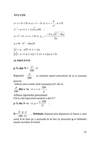 ECUAŢII

b
a ⋅ x + b = 0 ⇒ a ⋅ x = −b ⇒ x = − , a ≠ 0.
a
2
x = a ⇒ x = ± a , a〉 0. ;
a ⋅ x 2 + b ⋅ x + c = 0 ⇒ x1, 2 =

− b ± b 2 − 4ac
2a

a ≠ 0. b 2 − 4ac〉 0
x = a, a〉 0 ⇒ x = ± a.

[x] = a ⇒ a ≤ x〈 a + 1 ⇔ x ∈ [a, a + 1)

.

16. PROCENTE

p
⋅N
100
p
se numeşte raport procentual iar p se numeşte
100

p % din N =

Raportul

procent.
Aflarea unui număr când cunoaştem p% din el.

p
100
din x =a ⇒ x = a ⋅
.
p
100
Aflarea raportului procentual:
Cât la sută reprezintă numărul a din N ?
p % din N =a ⇒ p =

D=

a ⋅ 100
.
N

S ⋅ p⋅n
…. Dobânda obţinută prin depunerea la bancă a unei
100 ⋅ 12

sume S de bani pe o perioadă de n luni cu procentul p al dobândei
anuale acordate de bancă .

15

 