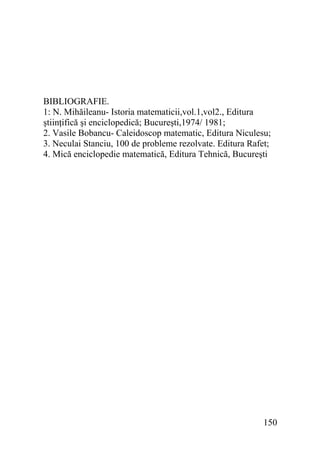 BIBLIOGRAFIE.
1: N. Mihăileanu- Istoria matematicii,vol.1,vol2., Editura
ştiinţifică şi enciclopedică; Bucureşti,1974/ 1981;
2. Vasile Bobancu- Caleidoscop matematic, Editura Niculesu;
3. Neculai Stanciu, 100 de probleme rezolvate. Editura Rafet;
4. Mică enciclopedie matematică, Editura Tehnică, Bucureşti

150

 