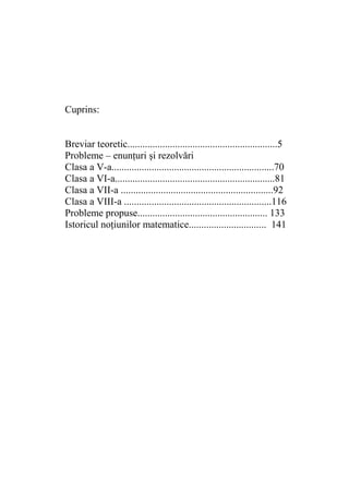 Cuprins:
Breviar teoretic............................................................5
Probleme – enunţuri şi rezolvări
Clasa a V-a.................................................................70
Clasa a VI-a................................................................81
Clasa a VII-a .............................................................92
Clasa a VIII-a ...........................................................116
Probleme propuse.................................................... 133
Istoricul noţiunilor matematice............................... 141

 