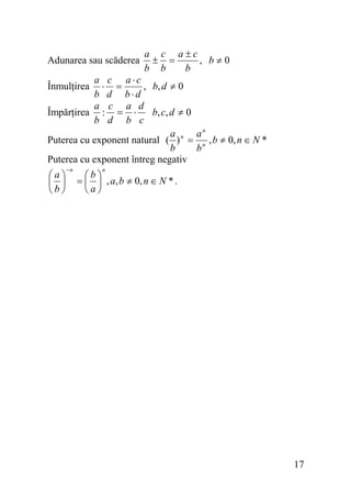 Adunarea sau scăderea

a c a±c
± =
, b≠0
b b
b

a c a⋅c
⋅ =
, b, d ≠ 0
b d b⋅d
a c a d
Împărţirea : = ⋅
b, c, d ≠ 0
b d b c
a
an
Puterea cu exponent natural ( ) n = n , b ≠ 0, n ∈ N *
b
b
Puterea cu exponent întreg negativ
Înmulţirea

⎛a⎞
⎜ ⎟
⎝b⎠

−n

n

⎛b⎞
= ⎜ ⎟ , a, b ≠ 0, n ∈ N * .
⎝a⎠

17

 