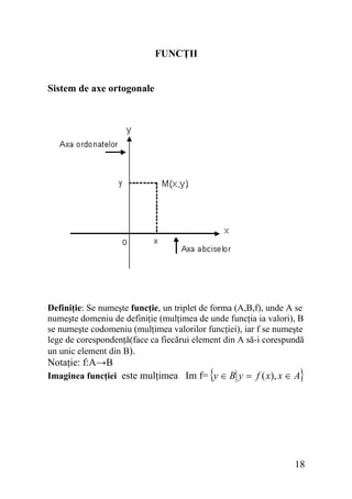 FUNCŢII
Sistem de axe ortogonale

Definiţie: Se numeşte funcţie, un triplet de forma (A,B,f), unde A se
numeşte domeniu de definiţie (mulţimea de unde funcţia ia valori), B
se numeşte codomeniu (mulţimea valorilor funcţiei), iar f se numeşte
lege de corespondenţă(face ca fiecărui element din A să-i corespundă
un unic element din B).

Notaţie: f:A→B

{

}

Imaginea funcţiei este mulţimea Im f= y ∈ B y = f ( x), x ∈ A

18

 