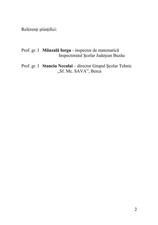 Referenţi ştiinţifici:

Prof. gr. I Mânzală Iorgu - inspector de matematică
Inspectoratul Şcolar Judeţean Buzău
Prof. gr. I Stanciu Neculai – director Grupul Şcolar Tehnic
„Sf. Mc. SAVA”, Berca

2

 