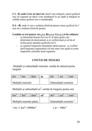 f: I→R, unde I este un interval; dacă I este mărginit, atunci graficul
este un segment iar dacă I este nemărginit la un capăt şi mărginit la
celălalt atunci graficul este o semidreaptă.

f:A→R, unde A este o mulţime finită de puncte atunci graficul lui f
este tot o mulţime finită de puncte.
Condiţia ca trei puncte A(x1,y1), B(x2,y2), C(x3,y3) să fie coliniare:
- se determină funcţia f(x)=ax+b, al cărui grafic este
determinat de două puncte şi se verifică dacă şi cel de-al
treilea punct aparţine graficului lui f;
- cu ajutorul lungimilor distanţelor dintre puncte , se verifică
dacă lungimea segmentului cel mai mare este egală cu suma
lungimilor celorlalte două segmente.

UNITĂŢI DE MĂSURĂ

Multiplii şi submultiplii metrului- unităţi de măsură pentru
lungime
km

hm

dam

m

Multiplii metrului

dm

cm

mm

Submultiplii metrului

Multiplii şi submultiplii m2- unităţi de lungime pentru arie
km2

hm2

dam2

Multiplii metrului pătrat
1 ha =1 hm2=10000m2

m2

dm2

cm2

mm2

Submultiplii metrului 2
1 ar = 100m2

20

 