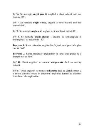 Def 6. Se numeşte unghi ascuţit, unghiul a cărui măsură este mai
mică de 90º .
Def 7. Se numeşte unghi obtuz, unghiul a cărui măsură este mai
mare de 90º .
Def 8. Se numeşte unghi nul, unghiul a cărui măsură este de 0º .
Def 9. Se numeşte unghi alungit , unghiul cu semidreptele în
prelungire şi cu măsura de 180º.
Teorema 1. Suma măsurilor unghiurilor în jurul unui punct din plan
este de 360º.
Teorema 2. Suma măsurilor unghiurilor în jurul unui punct pe o
dreaptă este de 180º.
Def 10. Două unghiuri se numesc congruente dacă au aceeaşi
măsură.
Def 11. Două unghiuri se numesc adiacente dacă au vârful comun şi
o latură comună situată în interiorul unghiului format de celelalte
două laturi ale unghiurilor.

23

 