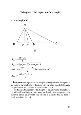 Triunghiul. Linii importante în triunghi.
Aria triunghiului:

BC ⋅ AD
2
AABC = p ( p − a )( p − b)( p − c)
AB + AC + BC
(semiperimetru)
unde p =
2
ˆ
AB ⋅ AC ⋅ sin A
AABC =
2
AABC =

Înălţimea este segmentul de dreaptă ce uneşte vârful triunghiului
cu piciorul perpendicularei dusă din vârf pe latura opusă; Intersecţia
înălţimilor este un punct ce se numeşte ortocentru.
Mediana este segmentul de dreaptă ce uneşte vârful triunghiului
cu mijlocul laturii opuse; intersecţia medianelor este un punct ce se
numeşte centru de greutate care se află la o treime faţă de bază şi
două treimi faţă de vârf.

24

 