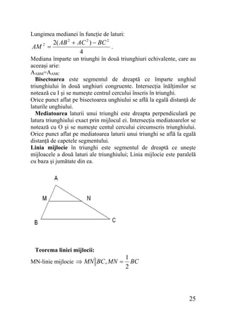 Lungimea medianei în funcţie de laturi:

AM 2 =

2( AB 2 + AC 2 ) − BC 2
.
4

Mediana împarte un triunghi în două triunghiuri echivalente, care au
aceeaşi arie:
AABM=AAMC
Bisectoarea este segmentul de dreaptă ce împarte unghiul
triunghiului în două unghiuri congruente. Intersecţia înălţimilor se
notează cu I şi se numeşte centrul cercului înscris în triunghi.
Orice punct aflat pe bisectoarea unghiului se află la egală distanţă de
laturile unghiului.
Mediatoarea laturii unui triunghi este dreapta perpendiculară pe
latura triunghiului exact prin mijlocul ei. Intersecţia mediatoarelor se
notează cu O şi se numeşte centul cercului circumscris triunghiului.
Orice punct aflat pe mediatoarea laturii unui triunghi se află la egală
distanţă de capetele segmentului.
Linia mijlocie în triunghi este segmentul de dreaptă ce uneşte
mijloacele a două laturi ale triunghiului; Linia mijlocie este paralelă
cu baza şi jumătate din ea.

Teorema liniei mijlocii:
MN-linie mijlocie ⇒ MN BC , MN =

1
BC
2

25

 