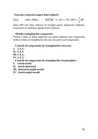 Teorema reciprocă asupra liniei mijlocii:
Dacă

AM ≡ MB şi

MN BC ⇒ AN ≡ NC , MN =

1
BC
2

Dacă MN este linie mijlocie în triunghi atunci mijloacele înălţimii,
bisectoarei şi medianei aparţin liniei mijlocii;
Metoda triunghiurilor congruente:
Pentru a arăta că două segmente sau două unghiuri sunt congruente
trebuie arătat că triunghiurile din care fac parte sunt congruente.
Cazurile de congruenţă ale triunghiurilor oarecare:
I. L.U.L.
II. U.L.U
III. L.L.L.
IV. L.U.U
Cazurile de congruenţă ale triunghiurilor dreptunghice:
I. catetă-catetă
II. catetă-ipotenuză
III. ipotenuză-unghi ascuţit
IV. catetă-unghi ascuţit

26

 