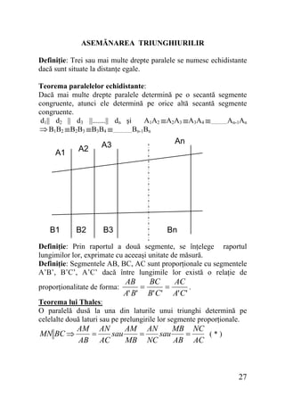 ASEMĂNAREA TRIUNGHIURILIR
Definiţie: Trei sau mai multe drepte paralele se numesc echidistante
dacă sunt situate la distanţe egale.
Teorema paralelelor echidistante:
Dacă mai multe drepte paralele determină pe o secantă segmente
congruente, atunci ele determină pe orice altă secantă segmente
congruente.
d1|| d2 || d3 ||.......|| dn şi
A1A2 ≡A2A3 ≡A3A4 ≡..............An-1An
⇒ B1B2 ≡B2B3 ≡B3B4 ≡................Bn-1Bn

A1

B1

A2

A3

B2

B3

An

Bn

Definiţie: Prin raportul a două segmente, se înţelege raportul
lungimilor lor, exprimate cu aceeaşi unitate de măsură.
Definiţie: Segmentele AB, BC, AC sunt proporţionale cu segmentele
A’B’, B’C’, A’C’ dacă între lungimile lor există o relaţie de
proporţionalitate de forma:

AB
BC
AC
.
=
=
A' B' B' C ' A' C '

Teorema lui Thales:
O paralelă dusă la una din laturile unui triunghi determină pe
celelalte două laturi sau pe prelungirile lor segmente proporţionale.

MN BC ⇒

AM AN
AM AN
MB NC
(*)
=
sau
=
sau
=
AB AC
MB NC
AB AC

27

 