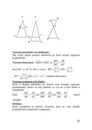 Teorema paralelelor neechidistante:
Mai multe drepte paralele determină pe două secante segmente
proporţionale.

BD AB
.
=
DC AC
a ⋅b
a⋅c
Dacă BC= a, AC=b, AB=c, atunci BD =
, CD =
,
b+c
b+c
b⋅c
AD =
[(b + c) 2 − a 2 ] - lungimea bisectoarei
2
(b + c)
ˆ
ˆ
Teorema bisectoarei: BAD ≡ DAC ⇔

Teorema reciprocă a lui Thales:
Dacă o dreaptă determină pe laturile unui triunghi segmente
proporţionale, atunci ea este paralelă cu cea de a treia latură a
triunghiului.
Dacă

AM AN
AM AN
MB NC
=
sau
=
sau
=
AB
AC
MB NC
AB AC

atunci

MN BC .
Definiţie:
Două triunghiuri se numesc asemenea dacă au toate laturile
proporţionale şi unghiurile congruente .

28

 
