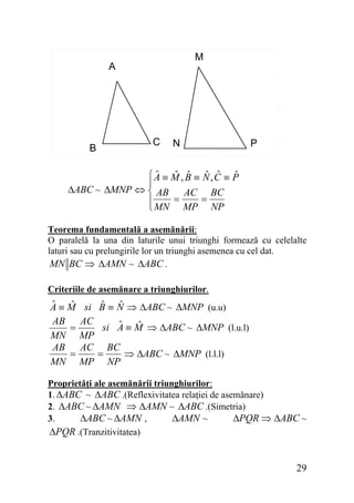 M

A

C

B

N

P

ˆ
ˆ ˆ ˆ ˆ ˆ
⎧A ≡ M , B ≡ N,C ≡ P
⎪
ΔABC ~ ΔMNP ⇔ ⎨ AB
AC BC
=
=
⎪
⎩ MN MP NP
Teorema fundamentală a asemănării:
O paralelă la una din laturile unui triunghi formează cu celelalte
laturi sau cu prelungirile lor un triunghi asemenea cu cel dat.
MN BC ⇒ ΔAMN ~ ΔABC .
Criteriile de asemănare a triunghiurilor.

ˆ
ˆ
A≡M
AB
=
MN
AB
=
MN

si
AC
MP
AC
MP

ˆ ˆ
B ≡ N ⇒ ΔABC ~ ΔMNP (u.u)
ˆ
ˆ
si A ≡ M ⇒ ΔABC ~ ΔMNP (l.u.l)

=

BC
⇒ ΔABC ~ ΔMNP (l.l.l)
NP

Proprietăţi ale asemănării triunghiurilor:
1. ΔABC ~ ΔABC .(Reflexivitatea relaţiei de asemănare)
2. ΔABC ~ ΔAMN ⇒ ΔAMN ~ ΔABC .(Simetria)
ΔABC ~ ΔAMN ,
ΔAMN ~
ΔPQR ⇒ ΔABC ~
3.
ΔPQR .(Tranzitivitatea)

29

 