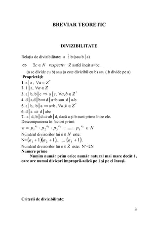 BREVIAR TEORETIC

DIVIZIBILITATE
Relaţia de divizibilitate: a

⇔

b (sau b│a)

∃c ∈ N respectiv Z astfel încât a=bc.

(a se divide cu b) sau (a este divizibil cu b) sau ( b divide pe a)
Proprietăţi:
1. a│a , ∀a ∈ Z *
2. 1│a, ∀a ∈ Z
3. a│b, b│c ⇒ a│c, ∀a, b ∈ Z *
4. d│a,d│b ⇒ d│a+b sau d│a-b
5. a│b, b│a ⇒ a=b , ∀a, b ∈ Z *
6. d│a ⇒ d│abc
7. a│d, b│d ⇒ ab│d, dacă a şi b sunt prime între ele.
Descompunerea în factori primi:

n = p1 1 ⋅ p 2

⋅ ......... p k k ∈ N
Numărul divizorilor lui n ∈ N este:
N= (a 1 + 1 )(a 2 + 1 )........ (a k + 1 ) .
Numărul divizorilor lui n ∈ Z este: N’=2N
a

a2

⋅ p3

a3

a

Numere prime
Numim număr prim orice număr natural mai mare decât 1,
care are numai divizori improprii-adică pe 1 şi pe el însuşi.

Criterii de divizibilitate:

3

 