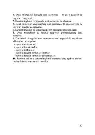 4. Două triunghiuri isoscele sunt asemenea ⇔ au o pereche de
unghiuri congruente;
5. Două triunghiuri echilaterale sunt asemenea întodeauna;
6. Două triunghiuri dreptunghice sunt asemenea ⇔ au o pereche de
unghiuri ascuţite congruente;
7. Două triunghiuri cu laturile respectiv paralele sunt asemenea;
8. Două triunghiuri cu laturile respectiv perpendiculare sunt
asmenea;
9. Dacă două triunghiuri sunt asemenea atunci raportul de asemănare
al laturilor este egal cu:
- raportul medianelor;
- raportul bisectoarelor;
- raportul înălţimilor;
- raportul razelor cercurilor înscrise;
- raportul razelor cercurilor circumscrise;
10. Raportul ariilor a două triunghiuri asemenea este egal cu pătratul
raportului de asemănare al laturilor.

30

 
