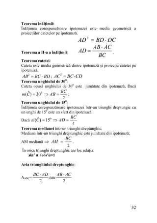 Teorema înălţimii:
Înălţimea corespunzătoare ipotenuzei este media geometrică a
proiecţiilor catetelor pe ipotenuză.

AD 2 = BD ⋅ DC
AB ⋅ AC
AD =
.
BC

Teorema a II-a a înălţimii:

Teorema catetei:
Cateta este media geometrică dintre ipotenuză şi proiecţia catetei pe
ipotenuză.

AB2 = BC ⋅ BD ; AC2 = BC ⋅ CD

Teorema unghiului de 300:
Cateta opusă unghiului de 300 este jumătate din ipotenuză. Dacă

BC
ˆ
;
m(C ) = 30 0 ⇒ AB =
2

Teorema unghiului de 150:
Înălţimea corespunzăroare ipotenuzei într-un triunghi dreptungic cu
un unghi de 150 este un sfert din ipotenuză.

ˆ
Dacă m(C ) = 150 ⇒ AD =

BC
4

Teorema medianei într-un triunghi dreptunghic:
Mediana într-un triunghi dreptunghic este jumătate din ipotenuză;
AM mediană ⇒ AM =

BC
2

.

În orice triunghi dreptunghic are loc relaţia:
sin2 α +cos2α=1
Aria triunghiului dreptunghic:
AABC=

BC ⋅ AD
AB ⋅ AC
sau
2
2

32

 