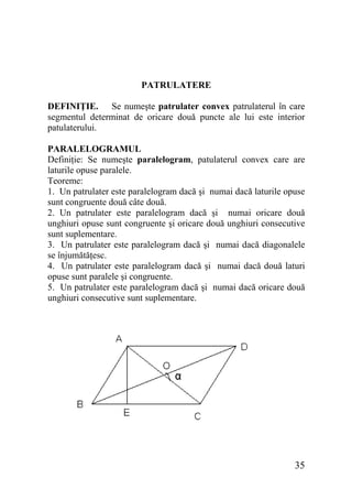 PATRULATERE
DEFINIŢIE. Se numeşte patrulater convex patrulaterul în care
segmentul determinat de oricare două puncte ale lui este interior
patulaterului.
PARALELOGRAMUL
Definiţie: Se numeşte paralelogram, patulaterul convex care are
laturile opuse paralele.
Teoreme:
1. Un patrulater este paralelogram dacă şi numai dacă laturile opuse
sunt congruente două câte două.
2. Un patrulater este paralelogram dacă şi numai oricare două
unghiuri opuse sunt congruente şi oricare două unghiuri consecutive
sunt suplementare.
3. Un patrulater este paralelogram dacă şi numai dacă diagonalele
se înjumătăţesc.
4. Un patrulater este paralelogram dacă şi numai dacă două laturi
opuse sunt paralele şi congruente.
5. Un patrulater este paralelogram dacă şi numai dacă oricare două
unghiuri consecutive sunt suplementare.

35

 