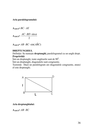 Aria paralelogramului:
AABCD= BC ⋅ AE
AABCD=

AC ⋅ BD ⋅ sin α
2

ˆ
AABCD= AB ⋅ BC ⋅ sin( ABC )
DREPTUNGHIUL
Definiţie: Se numeşte dreptunghi, paralelogramul cu un unghi drept.
Proprietăţi:
Într-un dreptunghi, toate unghiurile sunt de 900.
Într-un dreptunghi, diagonalele sunt congruente.
Teoremă: Dacă un paralelogram are diagonalele congruente, atunci
el este dreptunghi.

Aria dreptunghiului:
AABCD= AB ⋅ BC

36

 