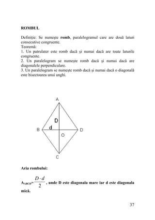 ROMBUL
Definiţie: Se numeşte romb, paralelogramul care are două laturi
consecutive congruente.
Teoremă:
1. Un patrulater este romb dacă şi numai dacă are toate laturile
congruente.
2. Un paralelogram se numeşte romb dacă şi numai dacă are
diagonalele perpendiculare.
3. Un paralelogram se numeşte romb dacă şi numai dacă o diagonală
este bisectoarea unui unghi.

Aria rombului:
AABCD=

D⋅d
2

, unde D este diagonala mare iar d este diagonala

mică.

37

 
