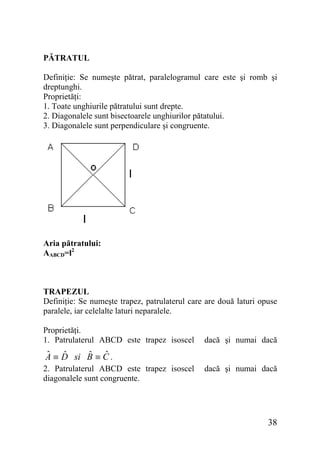 PĂTRATUL
Definiţie: Se numeşte pătrat, paralelogramul care este şi romb şi
dreptunghi.
Proprietăţi:
1. Toate unghiurile pătratului sunt drepte.
2. Diagonalele sunt bisectoarele unghiurilor pătatului.
3. Diagonalele sunt perpendiculare şi congruente.

Aria pătratului:
AABCD=l2

TRAPEZUL
Definiţie: Se numeşte trapez, patrulaterul care are două laturi opuse
paralele, iar celelalte laturi neparalele.
Proprietăţi.
1. Patrulaterul ABCD este trapez isoscel

dacă şi numai dacă

ˆ ˆ
ˆ ˆ
A ≡ D si B ≡ C .
2. Patrulaterul ABCD este trapez isoscel
diagonalele sunt congruente.

dacă şi numai dacă

38

 