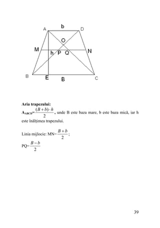 Aria trapezului:
AABCD=

( B + b) ⋅ h
, unde B este baza mare, b este baza mică, iar h
2

este înălţimea trapezului.
Linia mijlocie: MN=
PQ=

B−b
2

B+b
;
2

39

 