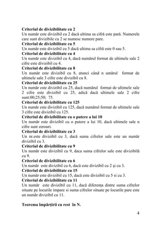 Criteriul de divizibilitate cu 2
Un număr este divizibil cu 2 dacă ultima sa cifră este pară. Numerele
care sunt divizibile cu 2 se numesc numere pare.
Criteriul de divizibilitate cu 5
Un număr este divizibil cu 5 dacă ultima sa cifră este 0 sau 5.
Criteriul de divizibilitate cu 4
Un număr este divizibil cu 4, dacă numărul format de ultimele sale 2
cifre este divizibil cu 4.
Criteriul de divizibilitate cu 8
Un număr este divizibil cu 8, atunci când n umărul format de
ultimele sale 3 cifre este divizibil cu 8.
Criteriul de divizibilitate cu 25
Un număr este divizibil cu 25, dacă numărul format de ultimele sale
2 cifre este divizibil cu 25, adică dacă ultimele sale 2 cifre
sunt:00;25;50; 75.
Criteriul de divizibilitate cu 125
Un număr este divizibil cu 125, dacă numărul format de ultimele sale
3 cifre este divizibil cu 125.
Criteriul de divizibilitate cu o putere a lui 10
Un număr este divizibil cu o putere a lui 10, dacă ultimele sale n
cifre sunt zerouri.
Criteriul de divizibilitate cu 3
Un nr.este divizibil cu 3, dacă suma cifrelor sale este un număr
divizibil cu 3.
Criteriul de divizibilitate cu 9
Un număr este divizibil cu 9, daca suma cifrelor sale este divizibilă
cu 9.
Criteriul de divizibilitate cu 6
Un număr este divizibil cu 6, dacă este divizibil cu 2 şi cu 3.
Criteriul de divizibilitate cu 15
Un număr este divizibil cu 15, dacă este divizibil cu 5 si cu 3.
Criteriul de divizibilitate cu 11
Un număr este divizibil cu 11, dacă diferenţa dintre suma cifrelor
situate pe locurile impare si suma cifrelor situate pe locurile pare este
un număr divizibil cu 11.
Teorema împărţirii cu rest în N.

4

 