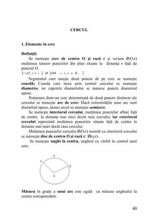 CERCUL
1. Elemente în cerc
Definiţii:
Se numeşte cerc de centru O şi rază r şi scriem C(O,r)
mulţimea tuturor punctelor din plan situate la distanţa r faţă de
punctul O.
C (O , r ) =

{

M OM

= r,r ∈ R+

}

Segmentul care uneşte două puncte de pe cerc se numeşte
coardă; Coarda care trece prin centrul cercului se numeşte
diametru, iar capetele diametrului se numesc puncte diametral
opuse.
Porţiunea dintr-un cerc determinată de două puncte distincte ale
cercului se numeşte arc de cerc. Dacă extremităţile unui arc sunt
diametral opuse, atunci arcul se numeşte semicerc.
Se numeşte interiorul cercului, mulţimea punctelor aflate faţă
de centru la distanţe mai mici decât raza cercului, iar exteriorul
cercului reprezintă mulţimea punctelor situate faţă de centru la
distanţe mai mari decât raza cercului.
Mulţimea punctelor cercului C(O,r) reunită cu interiorul cercului
se numeşte disc de centru O şi rază r: D(o,r).
Se numeşte unghi la centru, unghiul cu vârful în centrul unui
cerc.

Măsura în grade a unui arc este egală cu măsura unghiului la
centru corespunzător.

40

 