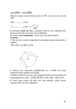 ˆ
m( ADB) = m( AOB)
Măsura în grade a unui semicerc este de 1800, iar a unui cerc este de
3600.
1800.................. π rad
x0.....................y rad → y=

x0 ⋅ π
1800

Se numeşte sector de cerc, o porţiune dintr-un cerc cuprinsă între
două raze ale sale şi arcul pe care îl subîntind.
Se numesc arce congruente , arcele care au aceeaşi măsură.
Teoreme:
1. Într-un cerc, arcelor congruente le corespund coarde congruente şi
reciproc.

AB ≡ CD ⇔ [ AB] ≡ [CD ]

2. Într-un cerc, diametrul perpendicular pe o coardă trece prin
mijlocul arcului subîntins de coardă.
3. Două coarde ale unui cerc sunt congruente dacă şi numai dacă sunt
egal depărtate de centru. [AB ] ≡ [CD ] ⇔ d (O, AB ) = d (O, CD ) .
4. Dacă două coarde ale unui cerc sunt paralele, atunci arcele
cuprinse între ele sunt congruente.

41

 