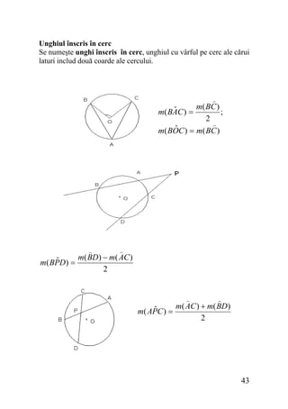 Unghiul înscris în cerc
Se numeşte unghi înscris în cerc, unghiul cu vârful pe cerc ale cărui
laturi includ două coarde ale cercului.

m( BC )
ˆ
;
m( BAC ) =
2
ˆ
m( BOC ) = m( BC )

m( BD) − m( AC )
ˆ
m( BPD) =
2

m( AC ) + m( BD)
ˆ
m( APC ) =
2

43

 