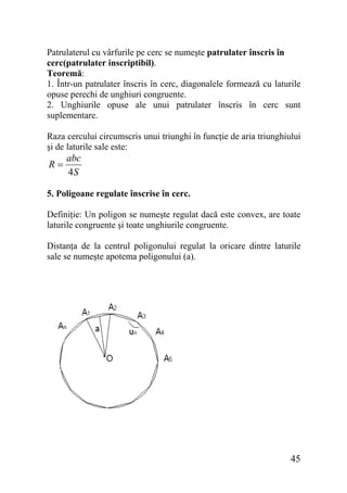 Patrulaterul cu vârfurile pe cerc se numeşte patrulater înscris în
cerc(patrulater inscriptibil).
Teoremă:
1. Într-un patrulater înscris în cerc, diagonalele formează cu laturile
opuse perechi de unghiuri congruente.
2. Unghiurile opuse ale unui patrulater înscris în cerc sunt
suplementare.
Raza cercului circumscris unui triunghi în funcţie de aria triunghiului
şi de laturile sale este:

R=

abc
4S

5. Poligoane regulate înscrise în cerc.
Definiţie: Un poligon se numeşte regulat dacă este convex, are toate
laturile congruente şi toate unghiurile congruente.
Distanţa de la centrul poligonului regulat la oricare dintre laturile
sale se numeşte apotema poligonului (a).

45

 