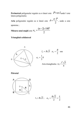 P = n⋅ l unde l este

Perimetrul poligonului regulat cu n laturi este
latura poligonului;
Aria poligonului regulat cu n laturi este

A=

a⋅ P
,
2

unde a este

apotema ;
Măsura unui unghi este

(n − 2) ⋅1800
un =
2

Triunghiul echilateral

l3 = R 3 a3 =

R
sau
2

1
a3 = h
3
Aria triunghiului. A3=

l2 3
4

Pătratul

l 4= R 2 ;

a4 =

R 2 L
=
2
2
46

 