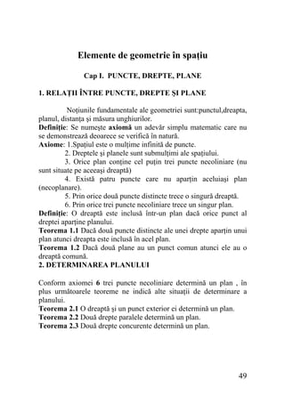 Elemente de geometrie în spaţiu
Cap I. PUNCTE, DREPTE, PLANE
1. RELAŢII ÎNTRE PUNCTE, DREPTE ŞI PLANE
Noţiunile fundamentale ale geometriei sunt:punctul,dreapta,
planul, distanţa şi măsura unghiurilor.
Definiţie: Se numeşte axiomă un adevăr simplu matematic care nu
se demonstrează deoarece se verifică în natură.
Axiome: 1.Spaţiul este o mulţime infinită de puncte.
2. Dreptele şi planele sunt submulţimi ale spaţiului.
3. Orice plan conţine cel puţin trei puncte necoliniare (nu
sunt situate pe aceeaşi dreaptă)
4. Există patru puncte care nu aparţin aceluiaşi plan
(necoplanare).
5. Prin orice două puncte distincte trece o singură dreaptă.
6. Prin orice trei puncte necoliniare trece un singur plan.
Definiţie: O dreaptă este inclusă într-un plan dacă orice punct al
dreptei aparţine planului.
Teorema 1.1 Dacă două puncte distincte ale unei drepte aparţin unui
plan atunci dreapta este inclusă în acel plan.
Teorema 1.2 Dacă două plane au un punct comun atunci ele au o
dreaptă comună.
2. DETERMINAREA PLANULUI
Conform axiomei 6 trei puncte necoliniare determină un plan , în
plus următoarele teoreme ne indică alte situaţii de determinare a
planului.
Teorema 2.1 O dreaptă şi un punct exterior ei determină un plan.
Teorema 2.2 Două drepte paralele determină un plan.
Teorema 2.3 Două drepte concurente determină un plan.

49

 