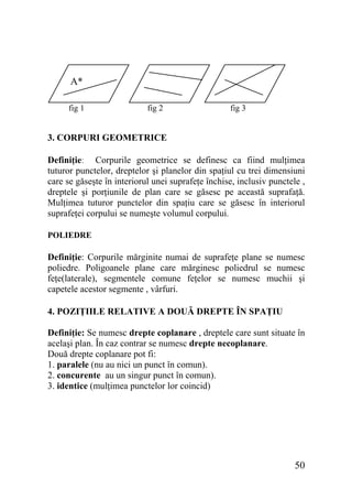 A*
fig 1

fig 2

fig 3

3. CORPURI GEOMETRICE
Definiţie: Corpurile geometrice se definesc ca fiind mulţimea
tuturor punctelor, dreptelor şi planelor din spaţiul cu trei dimensiuni
care se găseşte în interiorul unei suprafeţe închise, inclusiv punctele ,
dreptele şi porţiunile de plan care se găsesc pe această suprafaţă.
Mulţimea tuturor punctelor din spaţiu care se găsesc în interiorul
suprafeţei corpului se numeşte volumul corpului.
POLIEDRE

Definiţie: Corpurile mărginite numai de suprafeţe plane se numesc
poliedre. Poligoanele plane care mărginesc poliedrul se numesc
feţe(laterale), segmentele comune feţelor se numesc muchii şi
capetele acestor segmente , vârfuri.
4. POZIŢIILE RELATIVE A DOUĂ DREPTE ÎN SPAŢIU
Definiţie: Se numesc drepte coplanare , dreptele care sunt situate în
acelaşi plan. În caz contrar se numesc drepte necoplanare.
Două drepte coplanare pot fi:
1. paralele (nu au nici un punct în comun).
2. concurente au un singur punct în comun).
3. identice (mulţimea punctelor lor coincid)

50

 