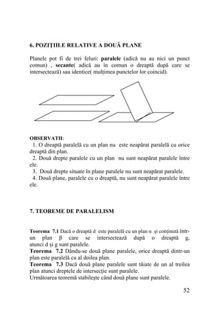 6. POZIŢIILE RELATIVE A DOUĂ PLANE
Planele pot fi de trei feluri: paralele (adică nu au nici un punct
comun) , secante( adică au în comun o dreaptă după care se
intersectează) sau identice( mulţimea punctelor lor coincid).

OBSERVATII:

1. O dreaptă paralelă cu un plan nu este neapărat paralelă cu orice
dreaptă din plan.
2. Două drepte paralele cu un plan nu sunt neapărat paralele între
ele.
3. Două drepte situate în plane paralele nu sunt neapărat paralele.
4. Două plane, paralele cu o dreaptă, nu sunt neapărat paralele între
ele.

7. TEOREME DE PARALELISM
Teorema 7.1 Dacă o dreaptă d este paralelă cu un plan α şi conţinută întrun plan β care se intersectează după o dreaptă g,
atunci d şi g sunt paralele.
Teorema 7.2 Dându-se două plane paralele, orice dreaptă dintr-un
plan este paralelă cu al doilea plan.
Teorema 7.3 Dacă două plane paralele sunt tăiate de un al treilea
plan atunci dreptele de intersecţie sunt paralele.
Următoarea teoremă stabileşte când două plane sunt paralele.

52

 