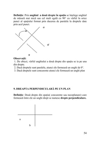 Definiţie: Prin unghiul a două drepte în spaţiu se înţelege unghiul
de măsură mai mică sau cel mult egală cu 90° cu vârful în orice
punct al spaţiului format prin ducerea de paralele la dreptele date
prin acel punct.

Observaţii:
1. De obicei, vârful unghiului a două drepte din spaţiu se ia pe una
din drepte.
2. Dacă dreptele sunt paralele, atunci ele formează un unghi de 0°.
3. Dacă dreptele sunt concurente atunci ele formează un unghi plan

9. DREAPTA PERPENDICULARĂ PE UN PLAN
Definiţie: Două drepte din spaţiu( concurente sau necoplanare) care
formează între ele un unghi drept se numesc drepte perpendiculare.

a
b

54

 