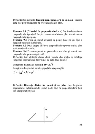 Definiţie: Se numeşte dreaptă perpendiculară pe un plan , dreapta
care este perpendiculară pe orice dreaptă din plan.
Teorema 9.1 (Criteriul de perpendicularitate.) Dacă o dreaptă este
perpendiculară pe două drepte concurente dintr-un plan atunci ea este
perpendiculară pe plan.
Teorema 9.2 Dintr-un punct exterior se poate duce pe un plan o
perpendiculară şi numai una.
Teorema 9.3 Două drepte distincte perpendiculare pe un acelaşi plan
sunt paralele între ele.
Teorema 9.4 Printr-un punct se poate duce un plan şi numai unul
perpendicular pe o dreaptă dată.
Definiţie: Prin distanţa dintre două puncte din spaţiu se înţelege
lungimea segmentului determinat de cele două puncte.
Lungimea diagonalei cubului: D= a 3
Lungimea diagonalei paralelipipedului dreptunghic
D=

2

2

a +b +c

2

Definiţie: Distanţa dintre un punct şi un plan este lungimea
segmentului determinat de punct şi de plan pe perpendiculara dusă
din acel punct pe plan.

A

B
55

 