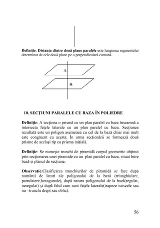 Definiţie: Distanţa dintre două plane paralele este lungimea segmentului
determinat de cele două plane pe o perpendiculară comună.

A
B

10. SECŢIUNI PARALELE CU BAZA ÎN POLIEDRE
Definiţie: A secţiona o prismă cu un plan paralel cu baza înseamnă a
intersecta feţele laterale cu un plan paralel cu baza. Secţiunea
rezultată este un poligon asemenea cu cel de la bază chiar mai mult
este congruent cu acesta. În urma secţionării se formează două
prisme de acelaşi tip cu prisma iniţială.
Definiţie: Se numeşte trunchi de piramidă corpul geometric obţinut
prin secţionarea unei piramide cu un plan paralel cu baza, situat între
bază şi planul de secţiune.
Observaţie:Clasificarea trunchiurilor de piramidă se face după
numărul de laturi ale poligonului de la bază (triunghiulare,
patrulatere,hexagonale), după natura poligonului de la bază(regulat,
neregulat) şi după felul cum sunt feţele laterale(trapeze isoscele sau
nu –trunchi drept sau oblic).

56

 