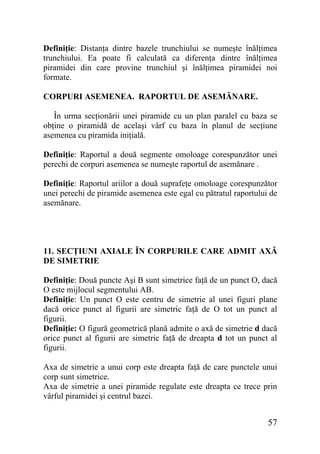 Definiţie: Distanţa dintre bazele trunchiului se numeşte înălţimea
trunchiului. Ea poate fi calculată ca diferenţa dintre înălţimea
piramidei din care provine trunchiul şi înălţimea piramidei noi
formate.
CORPURI ASEMENEA. RAPORTUL DE ASEMĂNARE.
În urma secţionării unei piramide cu un plan paralel cu baza se
obţine o piramidă de acelaşi vârf cu baza în planul de secţiune
asemenea cu piramida iniţială.
Definiţie: Raportul a două segmente omoloage corespunzător unei
perechi de corpuri asemenea se numeşte raportul de asemănare .
Definiţie: Raportul ariilor a două suprafeţe omoloage corespunzător
unei perechi de piramide asemenea este egal cu pătratul raportului de
asemănare.

11. SECŢIUNI AXIALE ÎN CORPURILE CARE ADMIT AXĂ
DE SIMETRIE
Definiţie: Două puncte Aşi B sunt simetrice faţă de un punct O, dacă
O este mijlocul segmentului AB.
Definiţie: Un punct O este centru de simetrie al unei figuri plane
dacă orice punct al figurii are simetric faţă de O tot un punct al
figurii.
Definiţie: O figură geometrică plană admite o axă de simetrie d dacă
orice punct al figurii are simetric faţă de dreapta d tot un punct al
figurii.
Axa de simetrie a unui corp este dreapta faţă de care punctele unui
corp sunt simetrice.
Axa de simetrie a unei piramide regulate este dreapta ce trece prin
vârful piramidei şi centrul bazei.

57

 